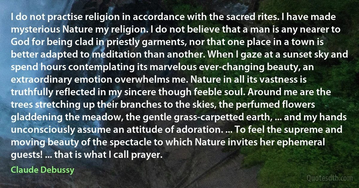 I do not practise religion in accordance with the sacred rites. I have made mysterious Nature my religion. I do not believe that a man is any nearer to God for being clad in priestly garments, nor that one place in a town is better adapted to meditation than another. When I gaze at a sunset sky and spend hours contemplating its marvelous ever-changing beauty, an extraordinary emotion overwhelms me. Nature in all its vastness is truthfully reflected in my sincere though feeble soul. Around me are the trees stretching up their branches to the skies, the perfumed flowers gladdening the meadow, the gentle grass-carpetted earth, ... and my hands unconsciously assume an attitude of adoration. ... To feel the supreme and moving beauty of the spectacle to which Nature invites her ephemeral guests! ... that is what I call prayer. (Claude Debussy)