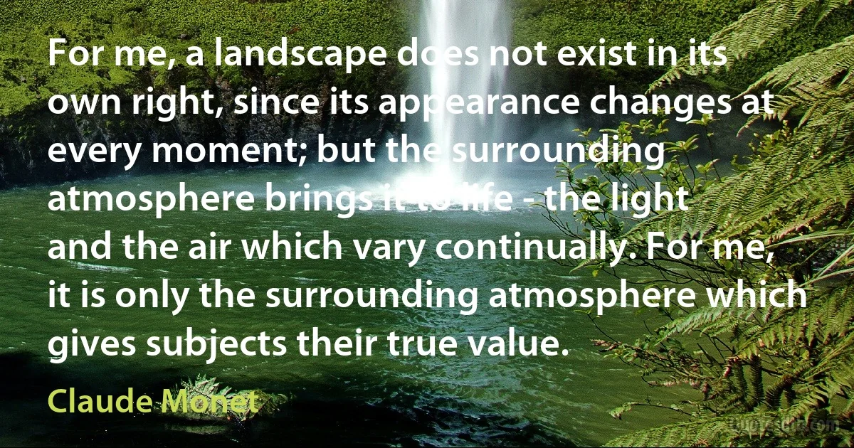 For me, a landscape does not exist in its own right, since its appearance changes at every moment; but the surrounding atmosphere brings it to life - the light and the air which vary continually. For me, it is only the surrounding atmosphere which gives subjects their true value. (Claude Monet)