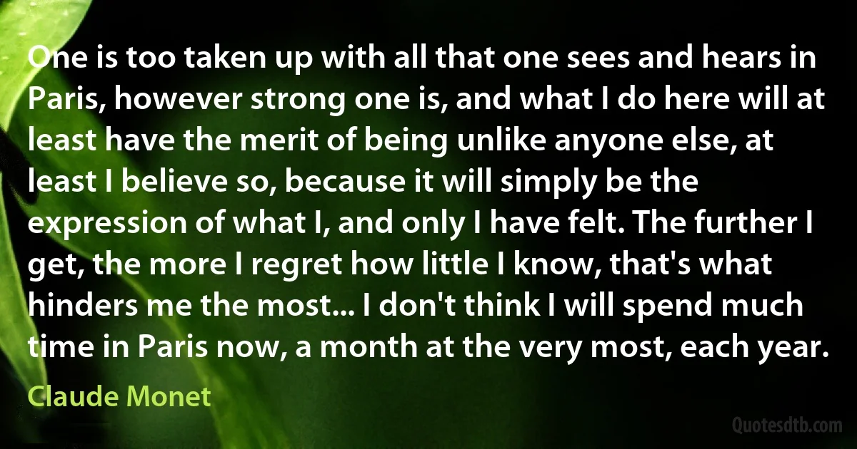 One is too taken up with all that one sees and hears in Paris, however strong one is, and what I do here will at least have the merit of being unlike anyone else, at least I believe so, because it will simply be the expression of what I, and only I have felt. The further I get, the more I regret how little I know, that's what hinders me the most... I don't think I will spend much time in Paris now, a month at the very most, each year. (Claude Monet)