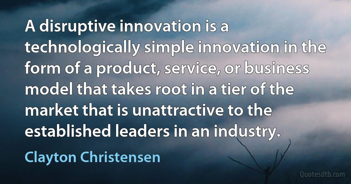 A disruptive innovation is a technologically simple innovation in the form of a product, service, or business model that takes root in a tier of the market that is unattractive to the established leaders in an industry. (Clayton Christensen)