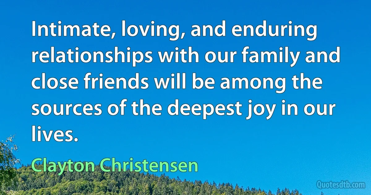 Intimate, loving, and enduring relationships with our family and close friends will be among the sources of the deepest joy in our lives. (Clayton Christensen)