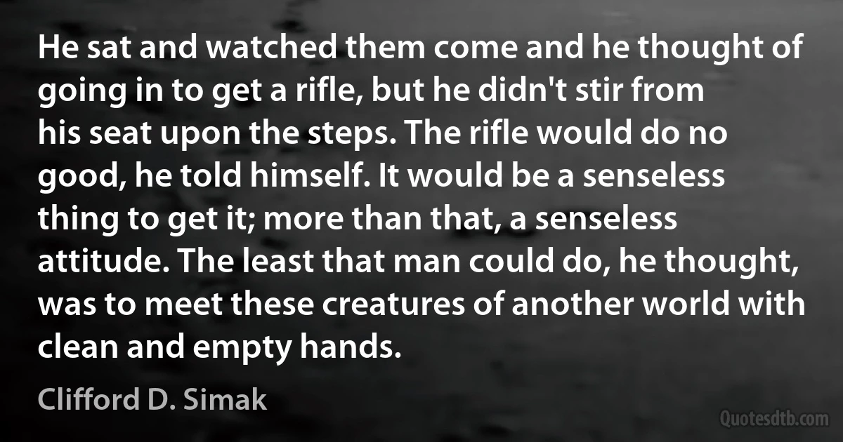 He sat and watched them come and he thought of going in to get a rifle, but he didn't stir from his seat upon the steps. The rifle would do no good, he told himself. It would be a senseless thing to get it; more than that, a senseless attitude. The least that man could do, he thought, was to meet these creatures of another world with clean and empty hands. (Clifford D. Simak)