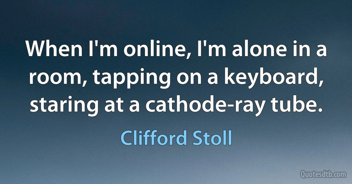 When I'm online, I'm alone in a room, tapping on a keyboard, staring at a cathode-ray tube. (Clifford Stoll)