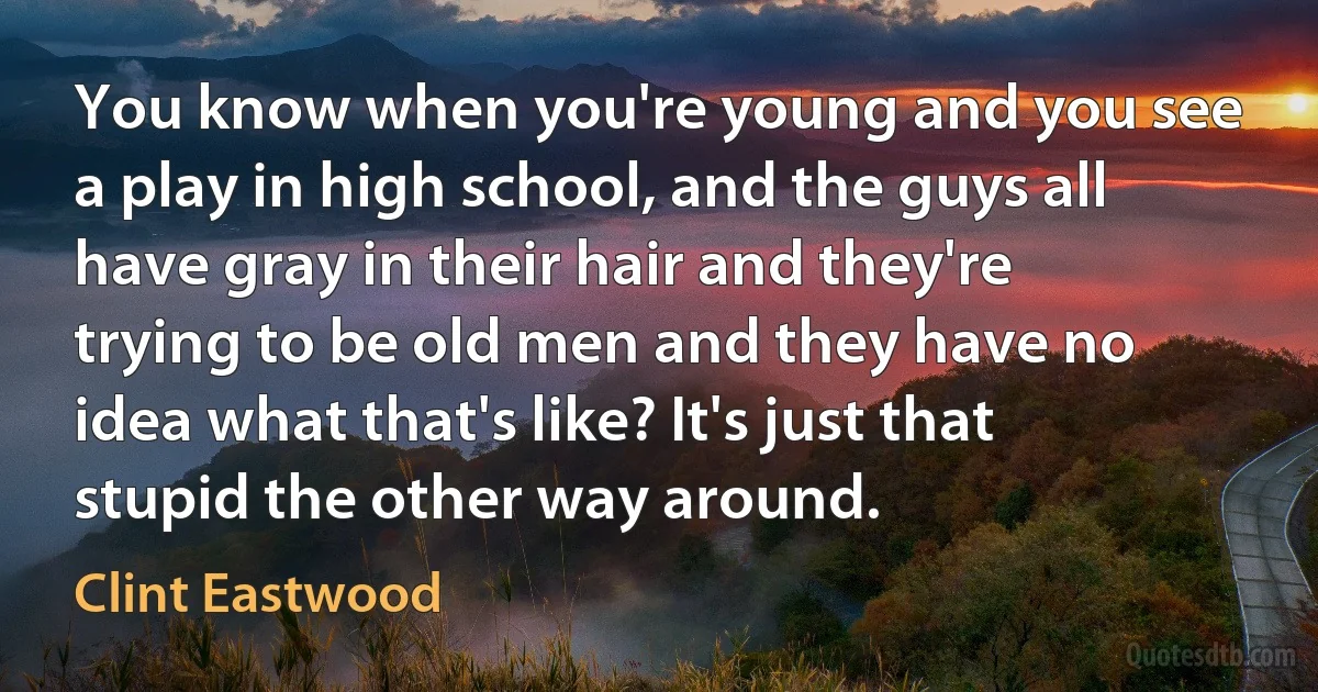 You know when you're young and you see a play in high school, and the guys all have gray in their hair and they're trying to be old men and they have no idea what that's like? It's just that stupid the other way around. (Clint Eastwood)