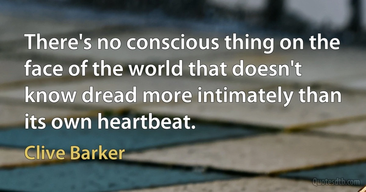 There's no conscious thing on the face of the world that doesn't know dread more intimately than its own heartbeat. (Clive Barker)