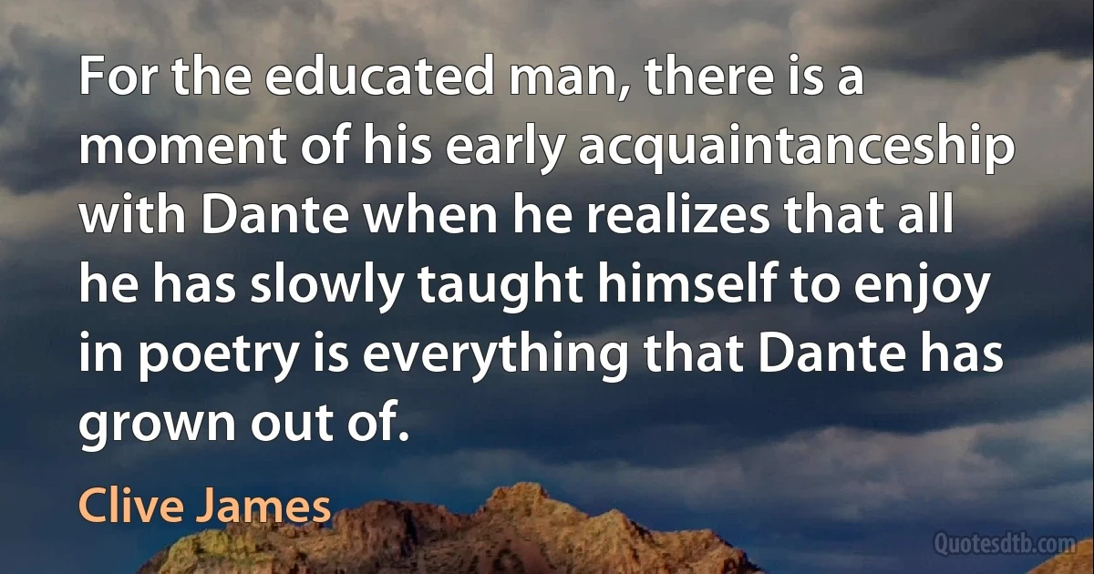 For the educated man, there is a moment of his early acquaintanceship with Dante when he realizes that all he has slowly taught himself to enjoy in poetry is everything that Dante has grown out of. (Clive James)