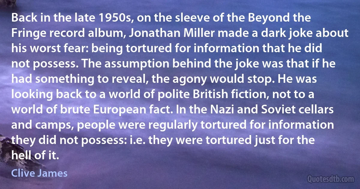 Back in the late 1950s, on the sleeve of the Beyond the Fringe record album, Jonathan Miller made a dark joke about his worst fear: being tortured for information that he did not possess. The assumption behind the joke was that if he had something to reveal, the agony would stop. He was looking back to a world of polite British fiction, not to a world of brute European fact. In the Nazi and Soviet cellars and camps, people were regularly tortured for information they did not possess: i.e. they were tortured just for the hell of it. (Clive James)