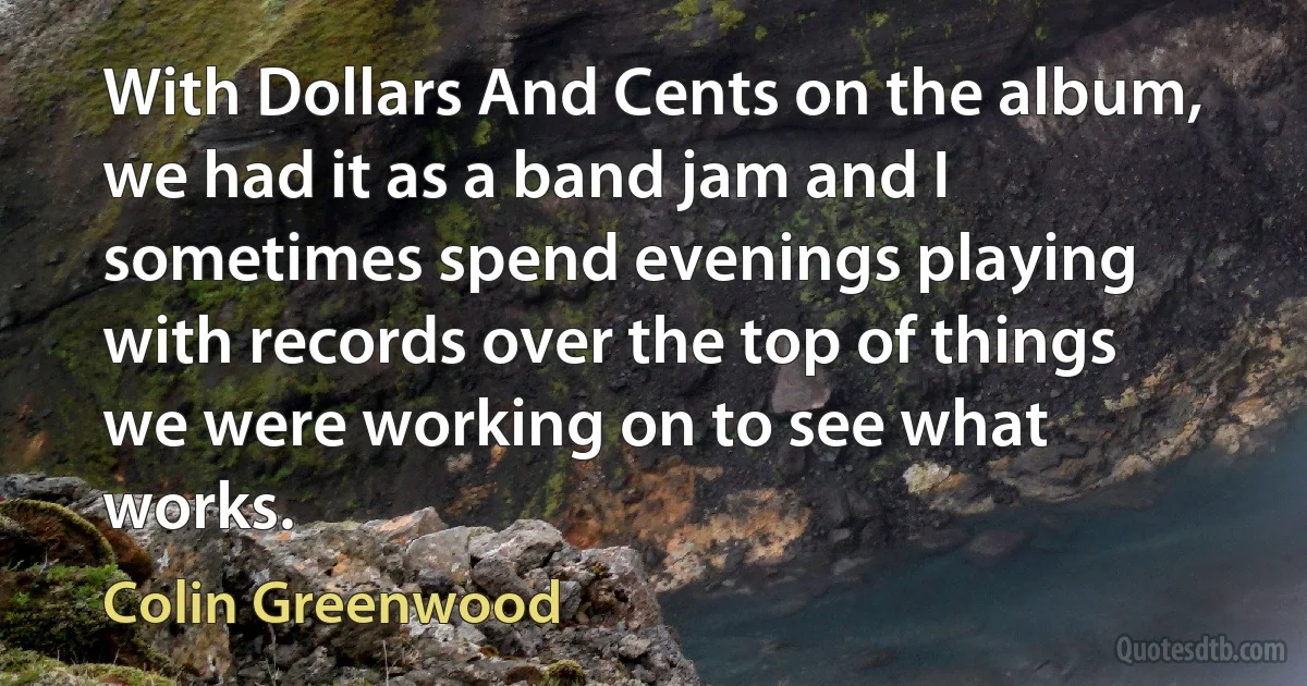 With Dollars And Cents on the album, we had it as a band jam and I sometimes spend evenings playing with records over the top of things we were working on to see what works. (Colin Greenwood)