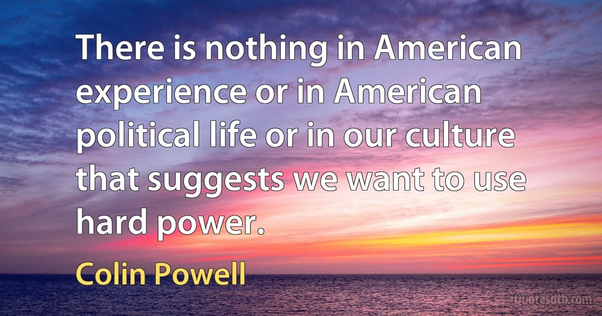 There is nothing in American experience or in American political life or in our culture that suggests we want to use hard power. (Colin Powell)