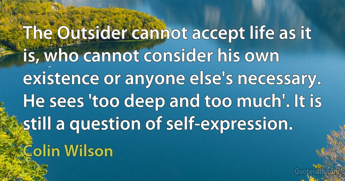 The Outsider cannot accept life as it is, who cannot consider his own existence or anyone else's necessary. He sees 'too deep and too much'. It is still a question of self-expression. (Colin Wilson)