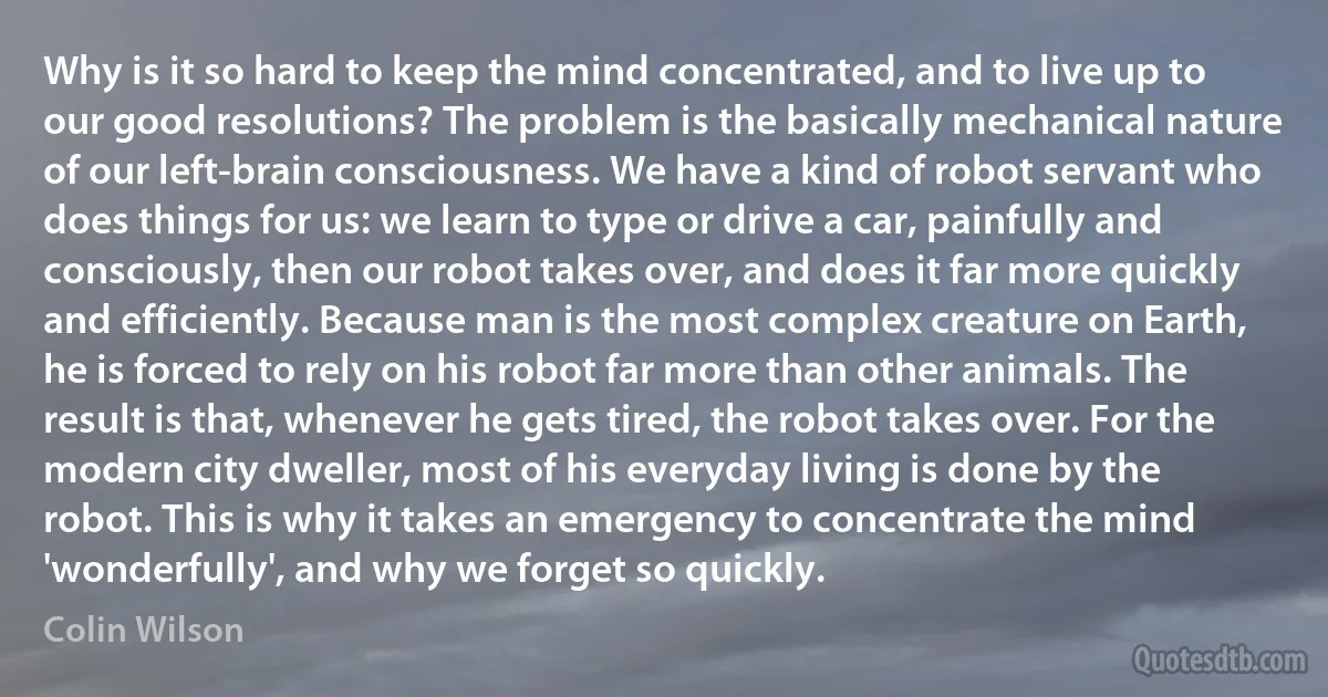 Why is it so hard to keep the mind concentrated, and to live up to our good resolutions? The problem is the basically mechanical nature of our left-brain consciousness. We have a kind of robot servant who does things for us: we learn to type or drive a car, painfully and consciously, then our robot takes over, and does it far more quickly and efficiently. Because man is the most complex creature on Earth, he is forced to rely on his robot far more than other animals. The result is that, whenever he gets tired, the robot takes over. For the modern city dweller, most of his everyday living is done by the robot. This is why it takes an emergency to concentrate the mind 'wonderfully', and why we forget so quickly. (Colin Wilson)