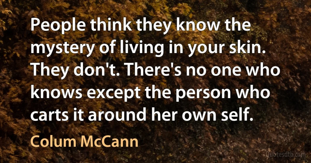 People think they know the mystery of living in your skin. They don't. There's no one who knows except the person who carts it around her own self. (Colum McCann)