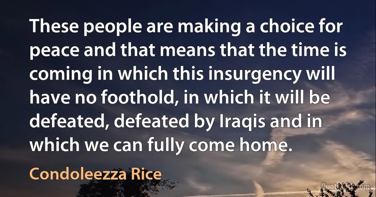 These people are making a choice for peace and that means that the time is coming in which this insurgency will have no foothold, in which it will be defeated, defeated by Iraqis and in which we can fully come home. (Condoleezza Rice)