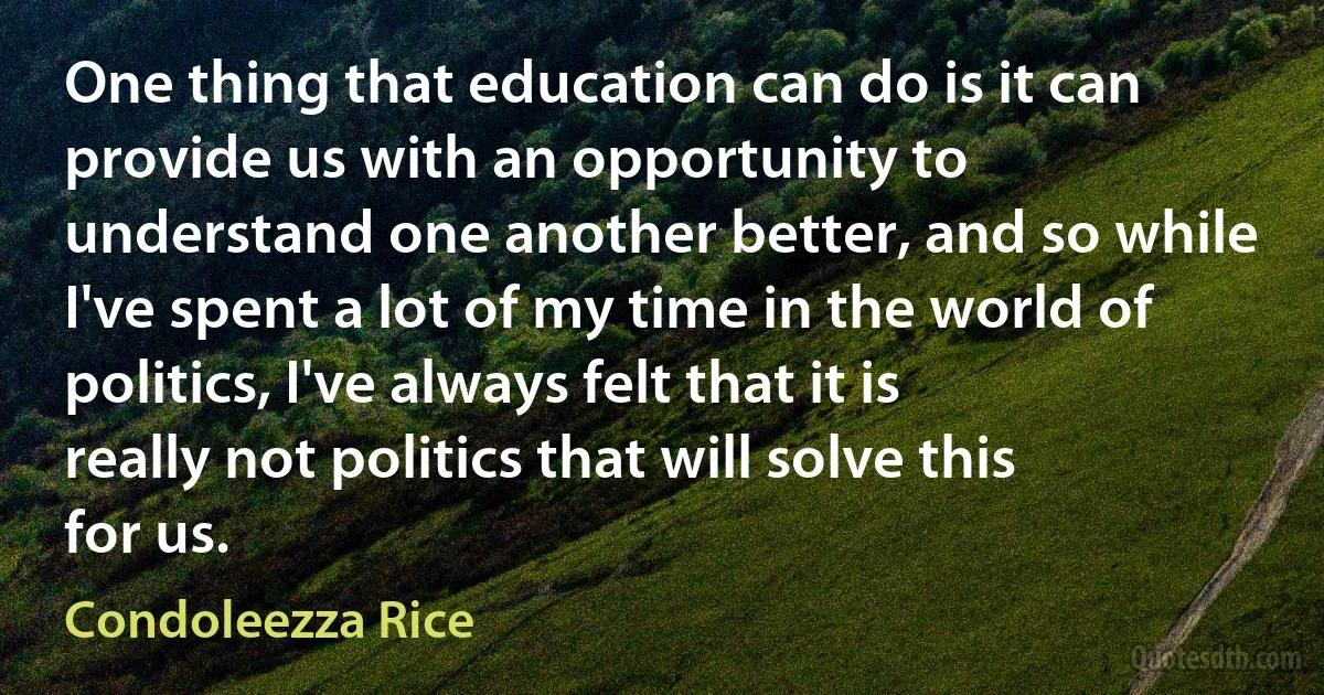 One thing that education can do is it can provide us with an opportunity to understand one another better, and so while I've spent a lot of my time in the world of politics, I've always felt that it is really not politics that will solve this for us. (Condoleezza Rice)