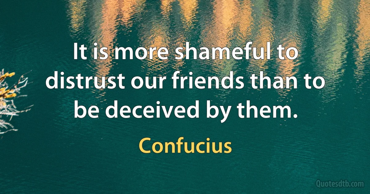 It is more shameful to distrust our friends than to be deceived by them. (Confucius)