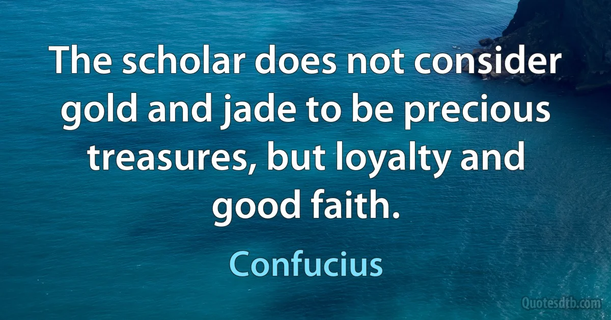 The scholar does not consider gold and jade to be precious treasures, but loyalty and good faith. (Confucius)