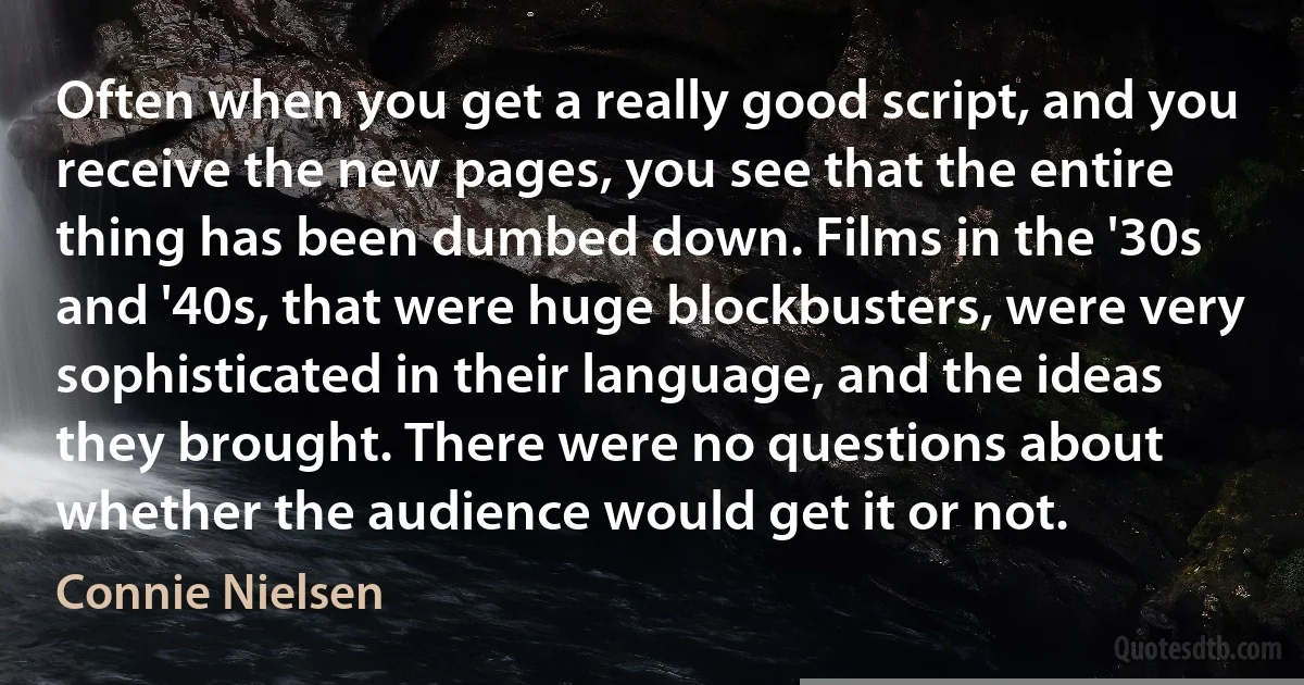 Often when you get a really good script, and you receive the new pages, you see that the entire thing has been dumbed down. Films in the '30s and '40s, that were huge blockbusters, were very sophisticated in their language, and the ideas they brought. There were no questions about whether the audience would get it or not. (Connie Nielsen)