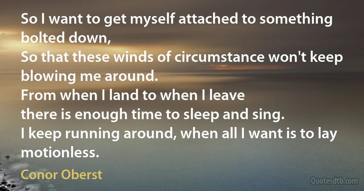 So I want to get myself attached to something bolted down,
So that these winds of circumstance won't keep blowing me around.
From when I land to when I leave
there is enough time to sleep and sing.
I keep running around, when all I want is to lay motionless. (Conor Oberst)