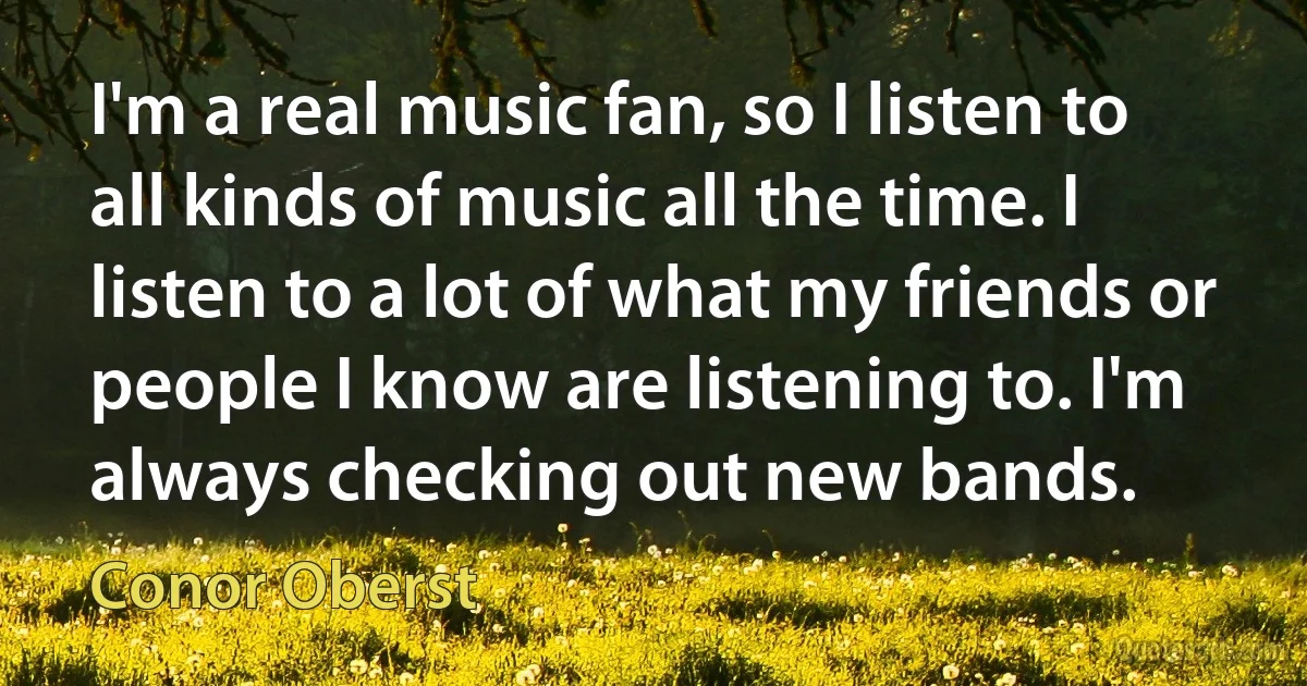 I'm a real music fan, so I listen to all kinds of music all the time. I listen to a lot of what my friends or people I know are listening to. I'm always checking out new bands. (Conor Oberst)