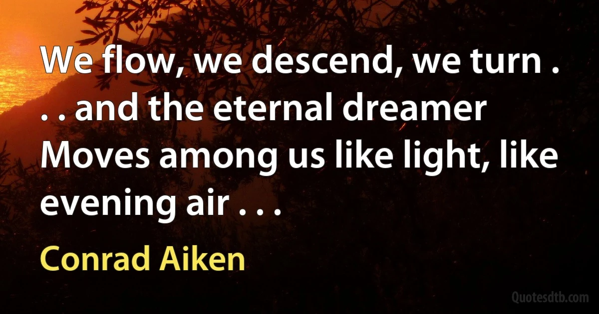 We flow, we descend, we turn . . . and the eternal dreamer
Moves among us like light, like evening air . . . (Conrad Aiken)