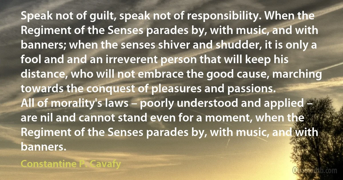 Speak not of guilt, speak not of responsibility. When the Regiment of the Senses parades by, with music, and with banners; when the senses shiver and shudder, it is only a fool and and an irreverent person that will keep his distance, who will not embrace the good cause, marching towards the conquest of pleasures and passions.
All of morality's laws – poorly understood and applied – are nil and cannot stand even for a moment, when the Regiment of the Senses parades by, with music, and with banners. (Constantine P. Cavafy)