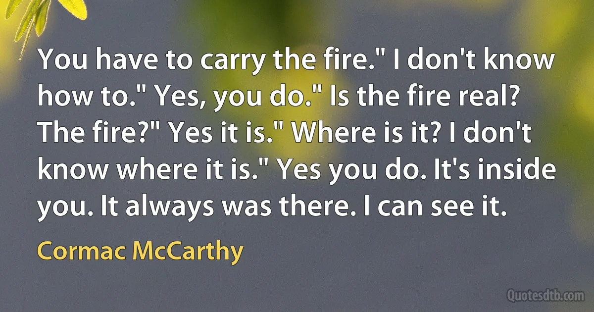 You have to carry the fire." I don't know how to." Yes, you do." Is the fire real? The fire?" Yes it is." Where is it? I don't know where it is." Yes you do. It's inside you. It always was there. I can see it. (Cormac McCarthy)