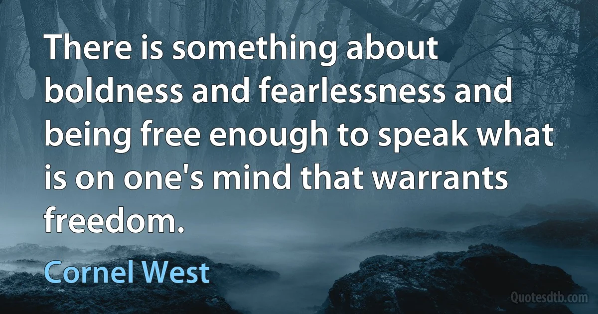 There is something about boldness and fearlessness and being free enough to speak what is on one's mind that warrants freedom. (Cornel West)