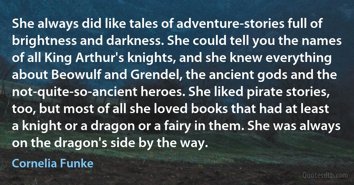 She always did like tales of adventure-stories full of brightness and darkness. She could tell you the names of all King Arthur's knights, and she knew everything about Beowulf and Grendel, the ancient gods and the not-quite-so-ancient heroes. She liked pirate stories, too, but most of all she loved books that had at least a knight or a dragon or a fairy in them. She was always on the dragon's side by the way. (Cornelia Funke)