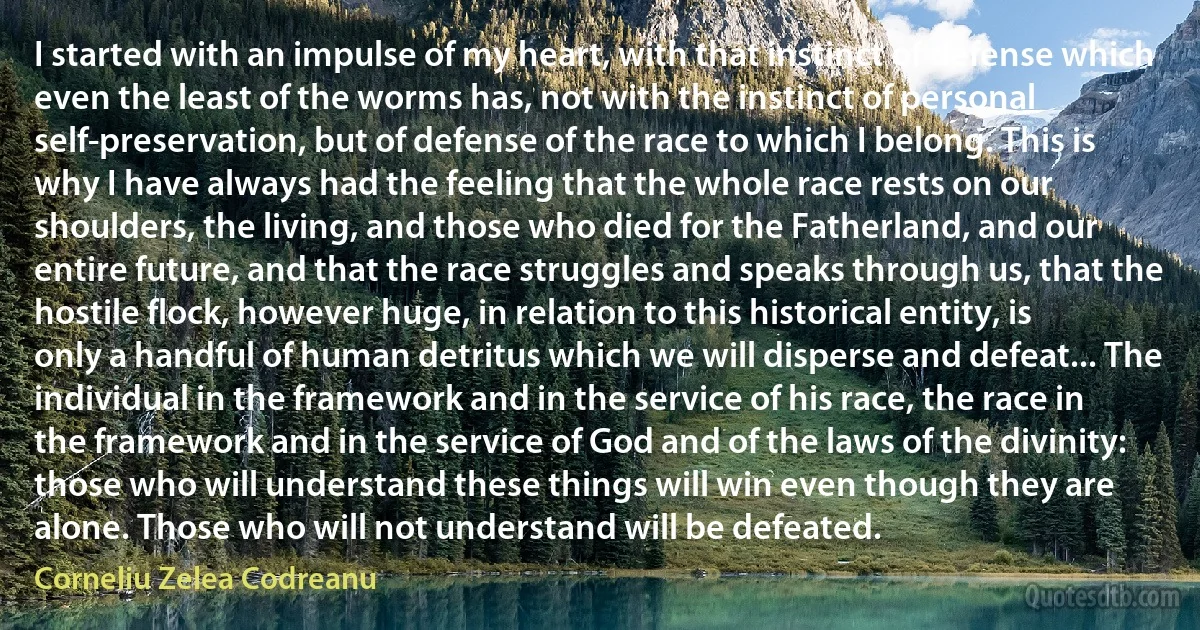 I started with an impulse of my heart, with that instinct of defense which even the least of the worms has, not with the instinct of personal self-preservation, but of defense of the race to which I belong. This is why I have always had the feeling that the whole race rests on our shoulders, the living, and those who died for the Fatherland, and our entire future, and that the race struggles and speaks through us, that the hostile flock, however huge, in relation to this historical entity, is only a handful of human detritus which we will disperse and defeat... The individual in the framework and in the service of his race, the race in the framework and in the service of God and of the laws of the divinity: those who will understand these things will win even though they are alone. Those who will not understand will be defeated. (Corneliu Zelea Codreanu)