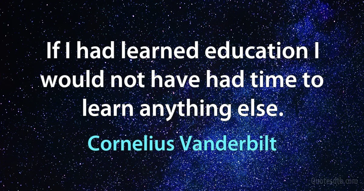 If I had learned education I would not have had time to learn anything else. (Cornelius Vanderbilt)