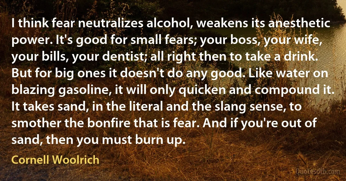 I think fear neutralizes alcohol, weakens its anesthetic power. It's good for small fears; your boss, your wife, your bills, your dentist; all right then to take a drink. But for big ones it doesn't do any good. Like water on blazing gasoline, it will only quicken and compound it. It takes sand, in the literal and the slang sense, to smother the bonfire that is fear. And if you're out of sand, then you must burn up. (Cornell Woolrich)