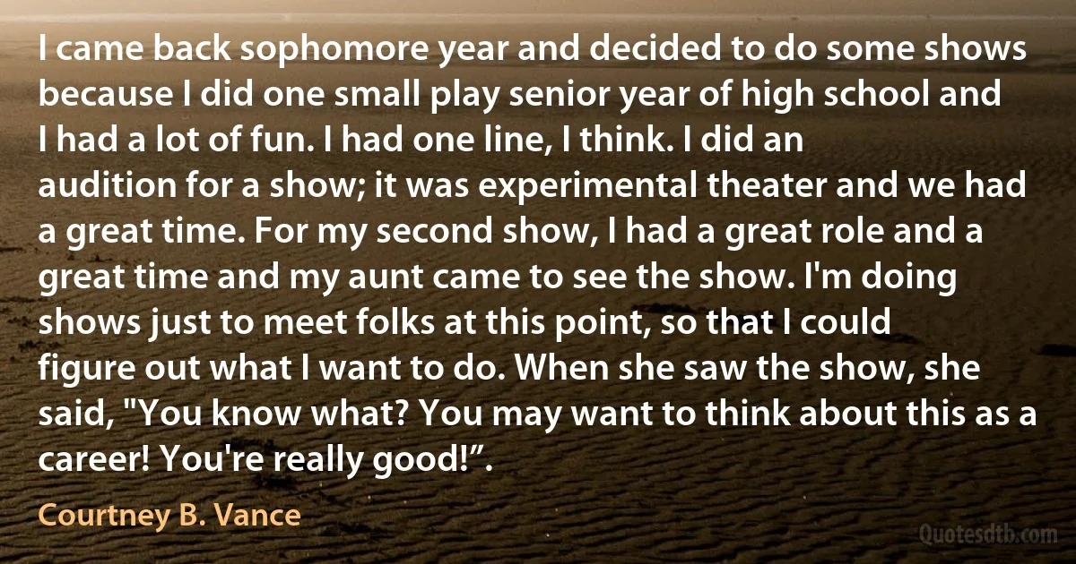 I came back sophomore year and decided to do some shows because I did one small play senior year of high school and I had a lot of fun. I had one line, I think. I did an audition for a show; it was experimental theater and we had a great time. For my second show, I had a great role and a great time and my aunt came to see the show. I'm doing shows just to meet folks at this point, so that I could figure out what I want to do. When she saw the show, she said, "You know what? You may want to think about this as a career! You're really good!”. (Courtney B. Vance)