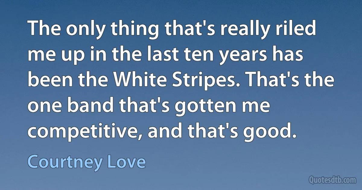 The only thing that's really riled me up in the last ten years has been the White Stripes. That's the one band that's gotten me competitive, and that's good. (Courtney Love)