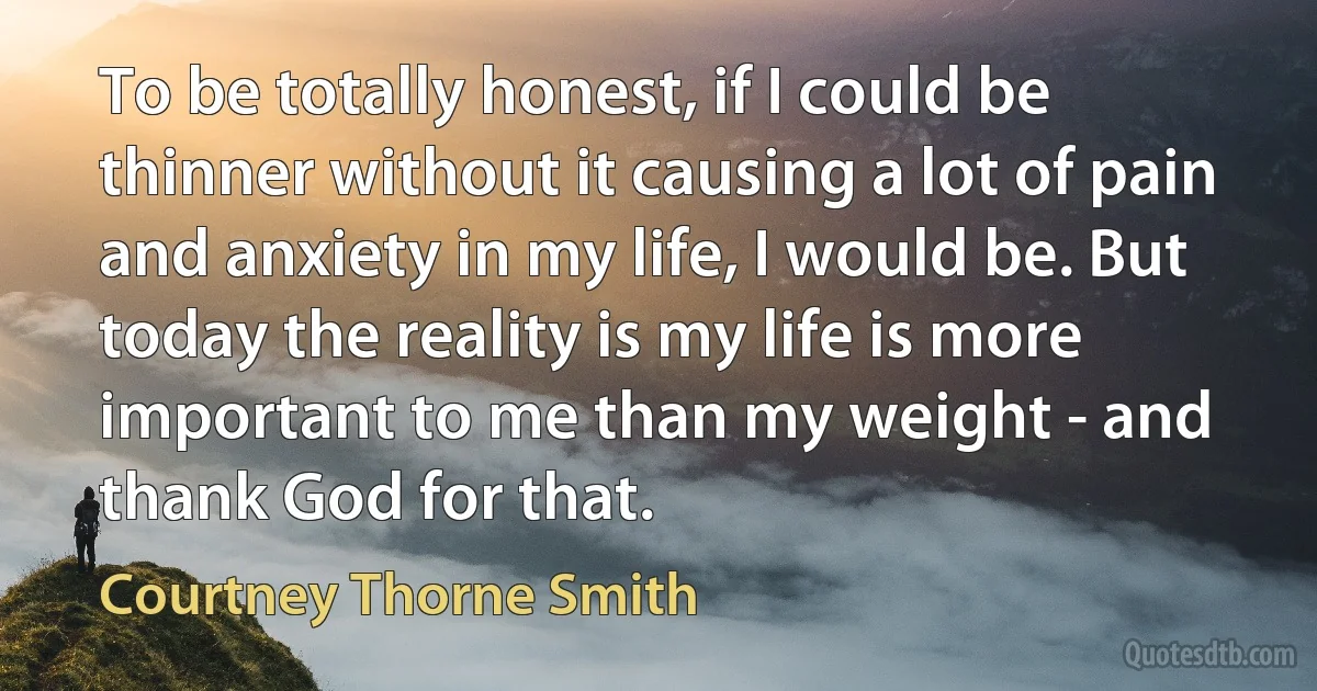 To be totally honest, if I could be thinner without it causing a lot of pain and anxiety in my life, I would be. But today the reality is my life is more important to me than my weight - and thank God for that. (Courtney Thorne Smith)