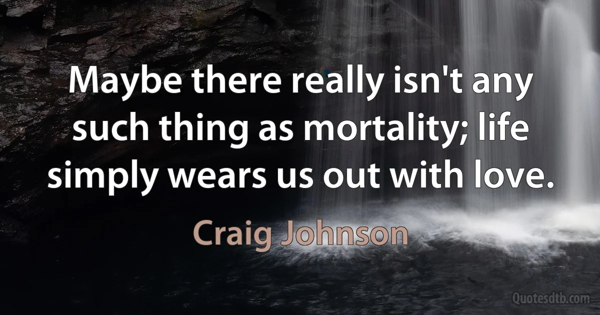 Maybe there really isn't any such thing as mortality; life simply wears us out with love. (Craig Johnson)