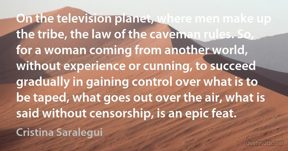 On the television planet, where men make up the tribe, the law of the caveman rules. So, for a woman coming from another world, without experience or cunning, to succeed gradually in gaining control over what is to be taped, what goes out over the air, what is said without censorship, is an epic feat. (Cristina Saralegui)