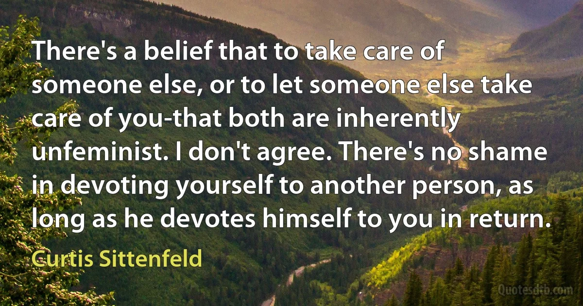 There's a belief that to take care of someone else, or to let someone else take care of you-that both are inherently unfeminist. I don't agree. There's no shame in devoting yourself to another person, as long as he devotes himself to you in return. (Curtis Sittenfeld)