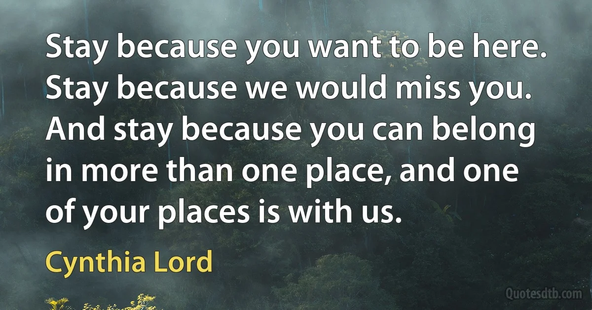 Stay because you want to be here. Stay because we would miss you. And stay because you can belong in more than one place, and one of your places is with us. (Cynthia Lord)