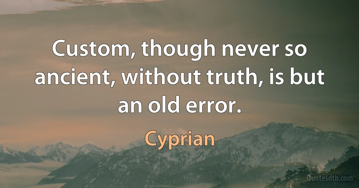 Custom, though never so ancient, without truth, is but an old error. (Cyprian)