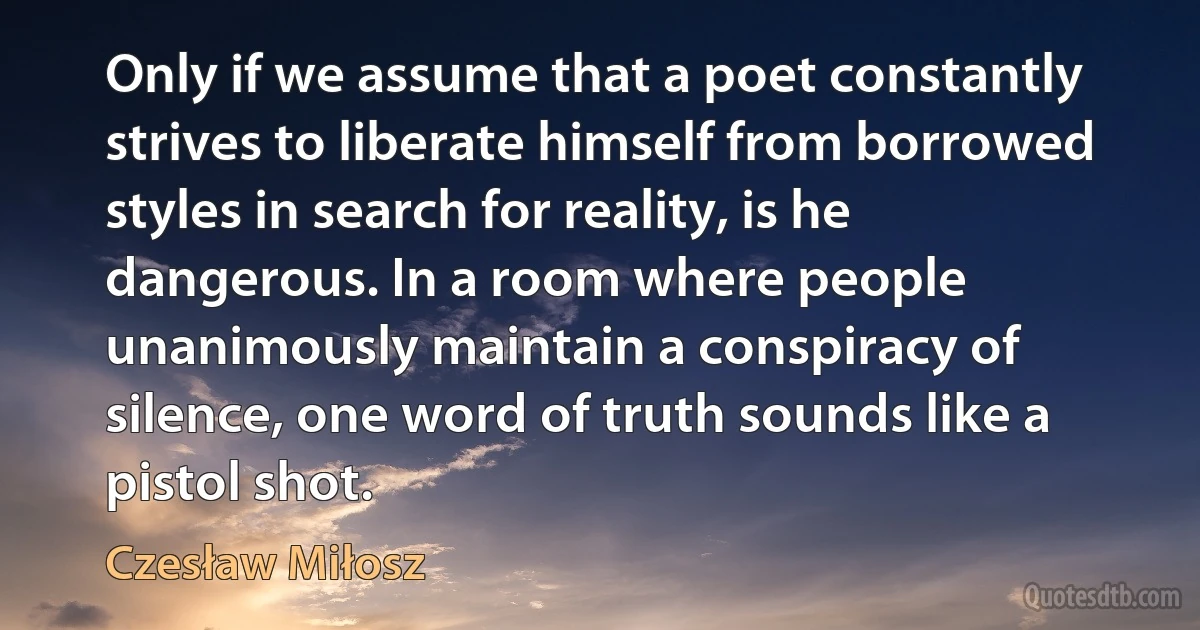 Only if we assume that a poet constantly strives to liberate himself from borrowed styles in search for reality, is he dangerous. In a room where people unanimously maintain a conspiracy of silence, one word of truth sounds like a pistol shot. (Czesław Miłosz)