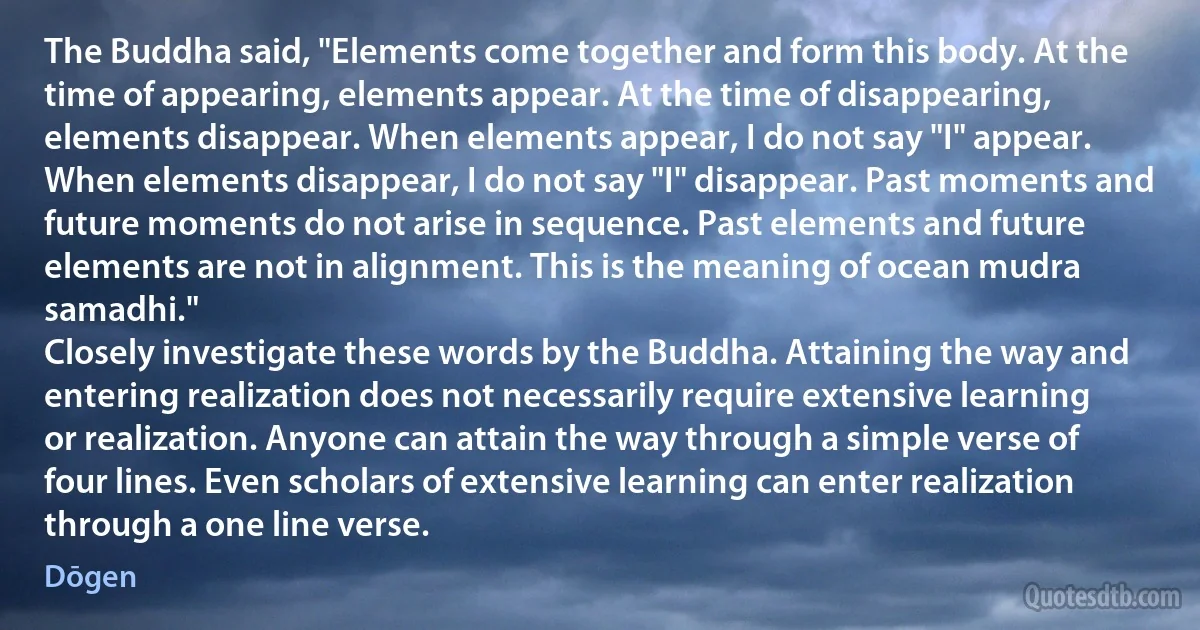 The Buddha said, "Elements come together and form this body. At the time of appearing, elements appear. At the time of disappearing, elements disappear. When elements appear, I do not say "I" appear. When elements disappear, I do not say "I" disappear. Past moments and future moments do not arise in sequence. Past elements and future elements are not in alignment. This is the meaning of ocean mudra samadhi."
Closely investigate these words by the Buddha. Attaining the way and entering realization does not necessarily require extensive learning or realization. Anyone can attain the way through a simple verse of four lines. Even scholars of extensive learning can enter realization through a one line verse. (Dōgen)