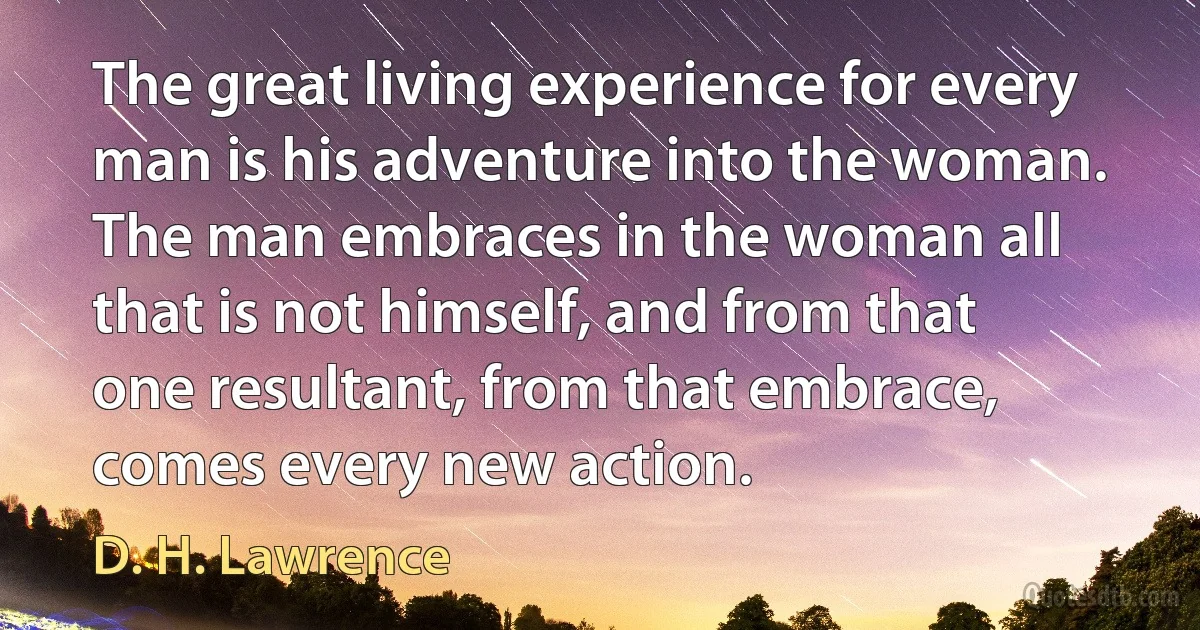 The great living experience for every man is his adventure into the woman. The man embraces in the woman all that is not himself, and from that one resultant, from that embrace, comes every new action. (D. H. Lawrence)