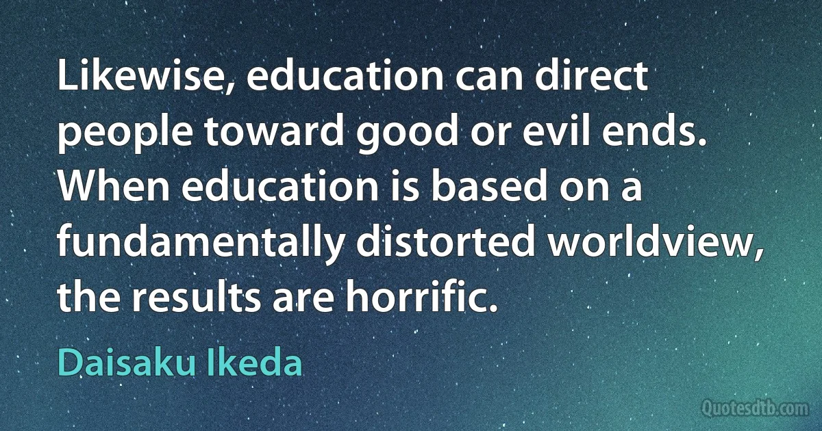 Likewise, education can direct people toward good or evil ends. When education is based on a fundamentally distorted worldview, the results are horrific. (Daisaku Ikeda)