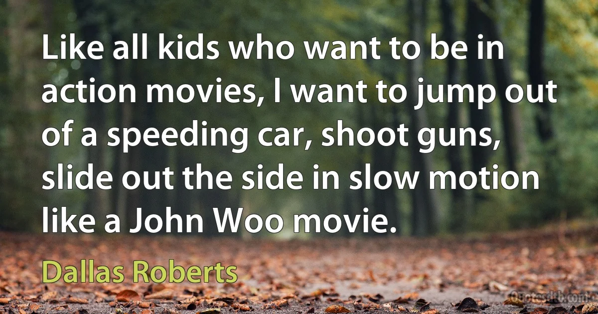 Like all kids who want to be in action movies, I want to jump out of a speeding car, shoot guns, slide out the side in slow motion like a John Woo movie. (Dallas Roberts)