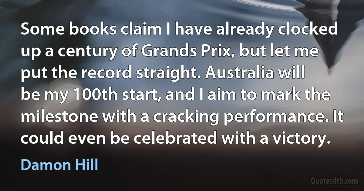 Some books claim I have already clocked up a century of Grands Prix, but let me put the record straight. Australia will be my 100th start, and I aim to mark the milestone with a cracking performance. It could even be celebrated with a victory. (Damon Hill)