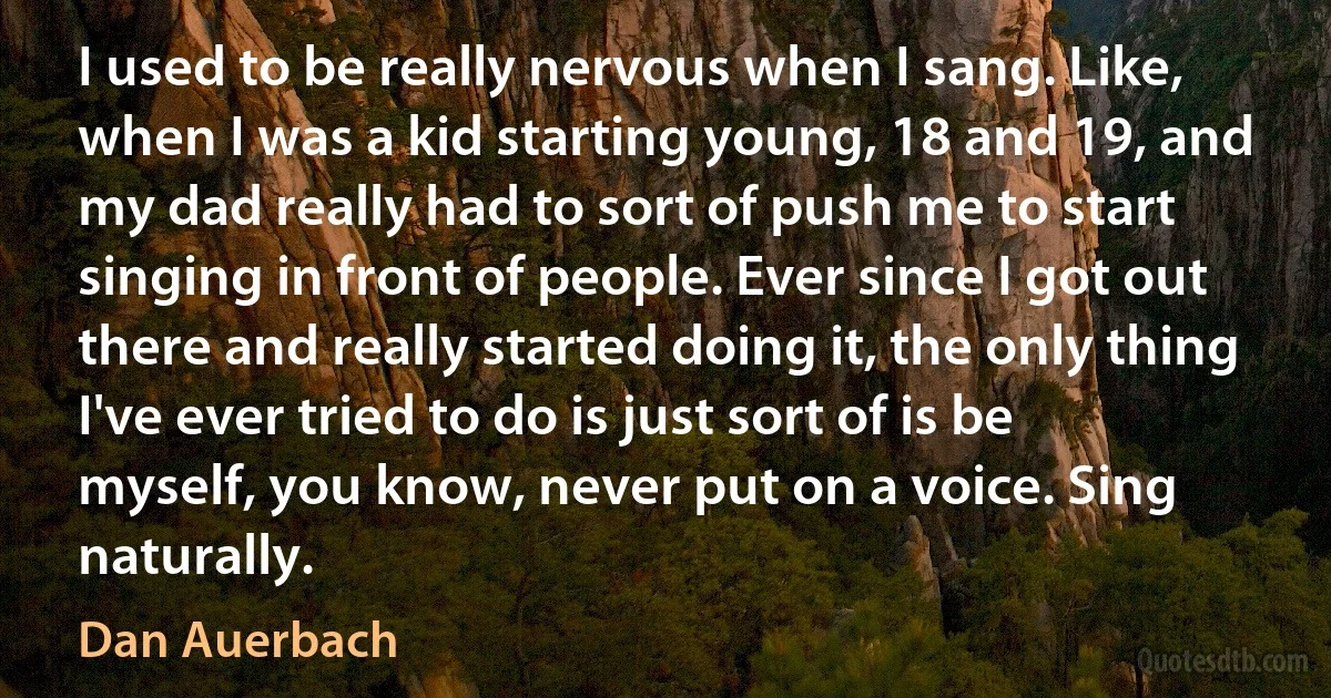 I used to be really nervous when I sang. Like, when I was a kid starting young, 18 and 19, and my dad really had to sort of push me to start singing in front of people. Ever since I got out there and really started doing it, the only thing I've ever tried to do is just sort of is be myself, you know, never put on a voice. Sing naturally. (Dan Auerbach)