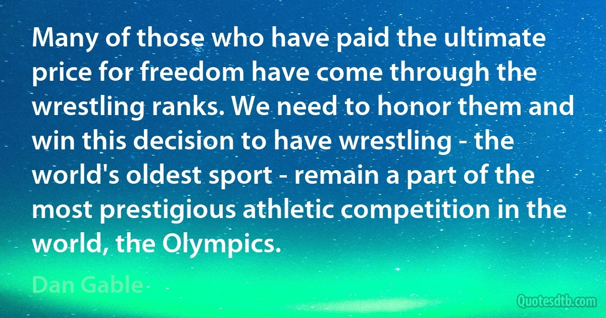 Many of those who have paid the ultimate price for freedom have come through the wrestling ranks. We need to honor them and win this decision to have wrestling - the world's oldest sport - remain a part of the most prestigious athletic competition in the world, the Olympics. (Dan Gable)