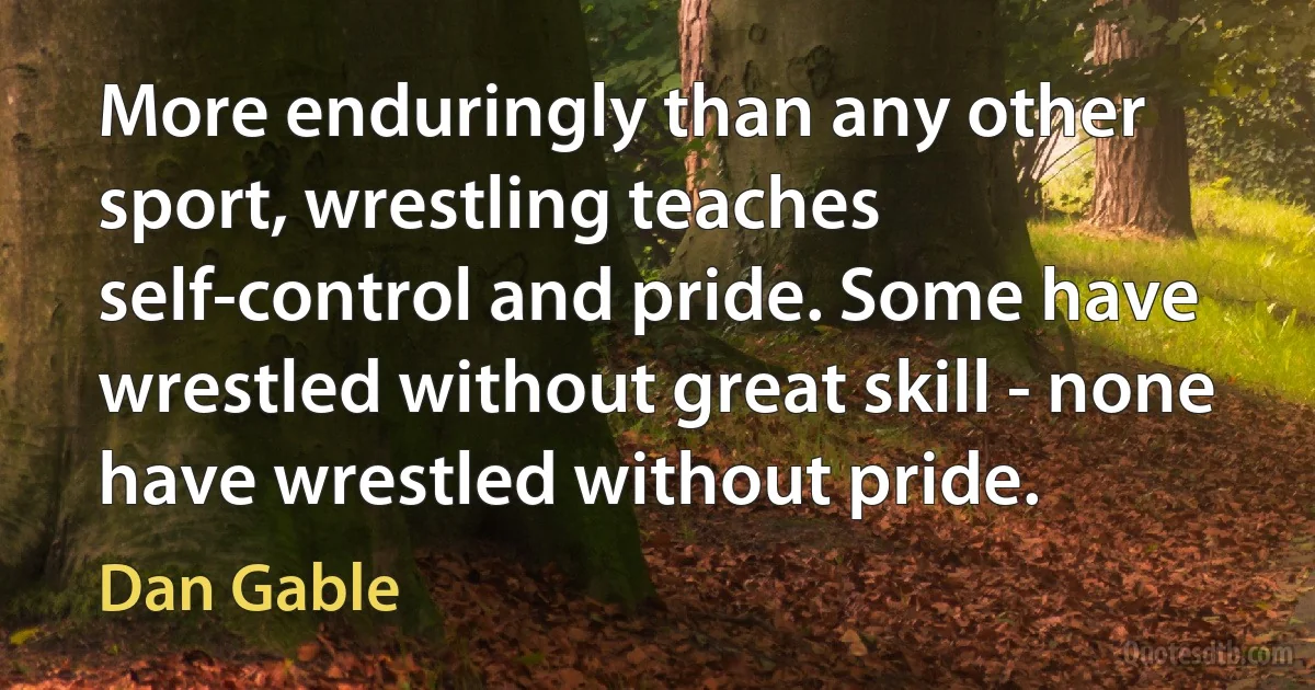 More enduringly than any other sport, wrestling teaches self-control and pride. Some have wrestled without great skill - none have wrestled without pride. (Dan Gable)