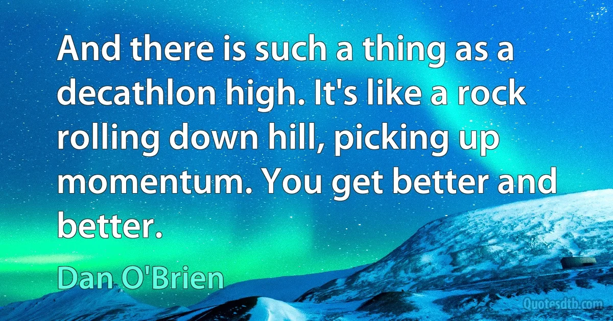 And there is such a thing as a decathlon high. It's like a rock rolling down hill, picking up momentum. You get better and better. (Dan O'Brien)