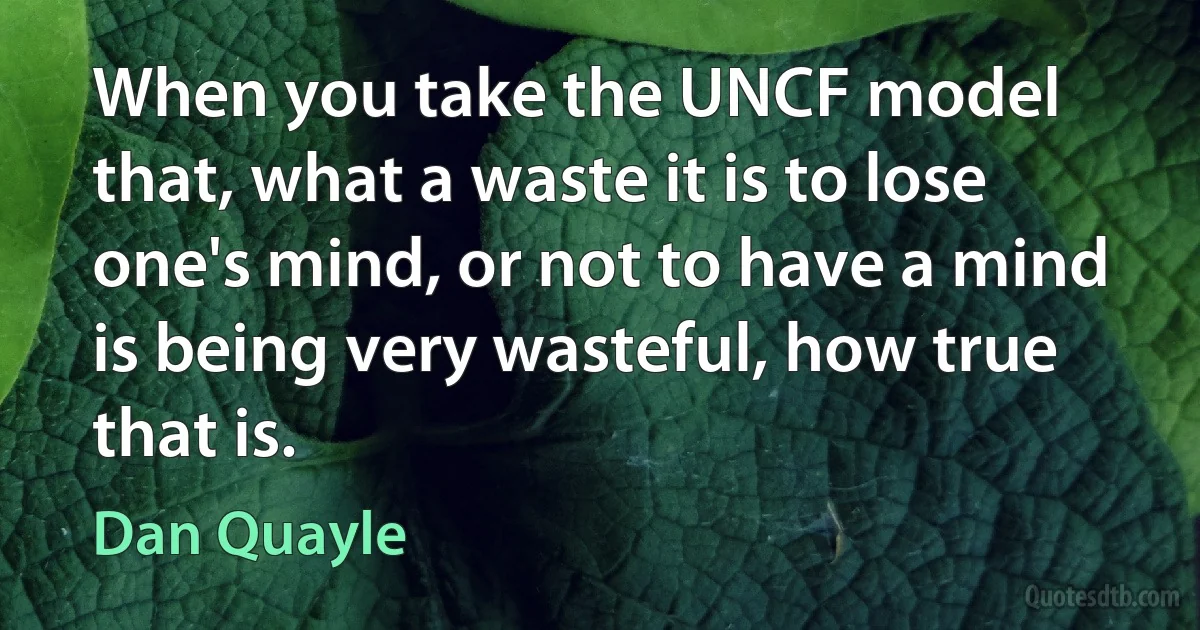 When you take the UNCF model that, what a waste it is to lose one's mind, or not to have a mind is being very wasteful, how true that is. (Dan Quayle)